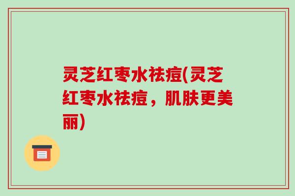 灵芝红枣水祛痘(灵芝红枣水祛痘，肌肤更美丽)