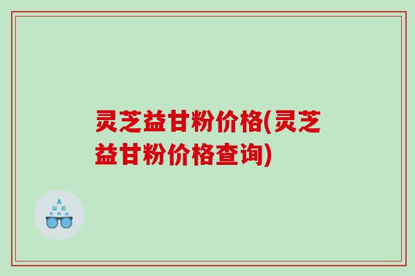 灵芝益甘粉价格(灵芝益甘粉价格查询)