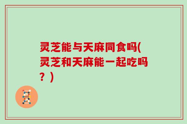 灵芝能与天麻同食吗(灵芝和天麻能一起吃吗?) 灵芝能与天麻同食吗(灵芝和天麻能一起吃吗?)
