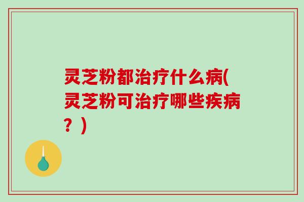 灵芝粉都治疗什么病(灵芝粉可治疗哪些疾病？)