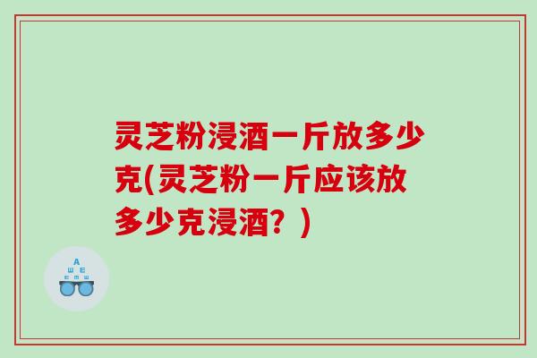 灵芝粉浸酒一斤放多少克(灵芝粉一斤应该放多少克浸酒?) 灵芝粉浸酒一斤放多少克(灵芝粉一斤应该放多少克浸酒?)