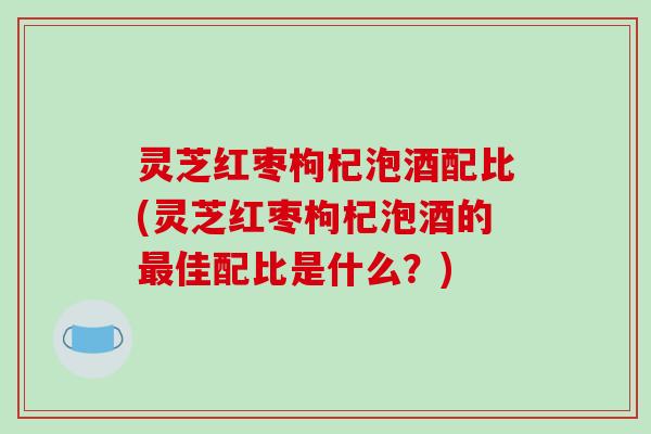 灵芝红枣枸杞泡酒配比(灵芝红枣枸杞泡酒的佳配比是什么?) 灵芝红枣枸杞泡酒配比(灵芝红枣枸杞泡酒的佳配比是什么?)