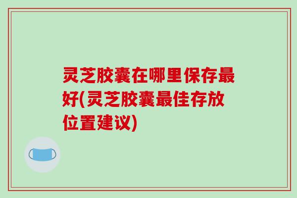 灵芝胶囊在哪里保存最好(灵芝胶囊最佳存放位置建议)