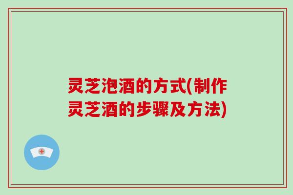 灵芝泡酒的方式(制作灵芝酒的步骤及方法)