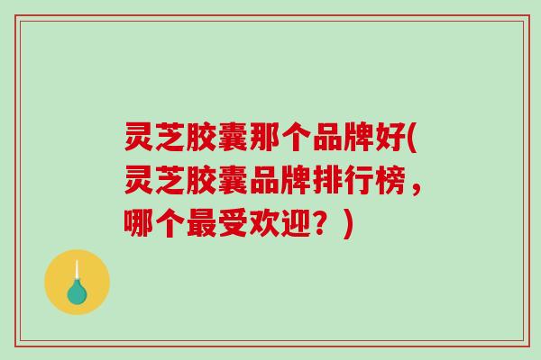 灵芝胶囊那个品牌好(灵芝胶囊品牌排行榜,哪个受欢迎?) 灵芝胶囊那个品牌好(灵芝胶囊品牌排行榜,哪个受欢迎?)