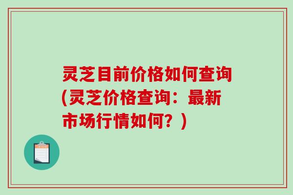 灵芝目前价格如何查询(灵芝价格查询:新市场行情如何?) 灵芝目前价格如何查询(灵芝价格查询:新市场行情如何?)