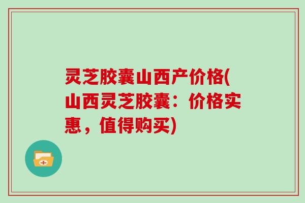 灵芝胶囊山西产价格(山西灵芝胶囊：价格实惠，值得购买)