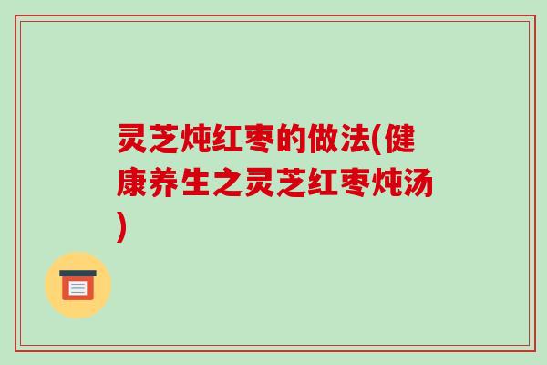 灵芝炖红枣的做法(健康养生之灵芝红枣炖汤) 灵芝炖红枣的做法(健康养生之灵芝红枣炖汤)
