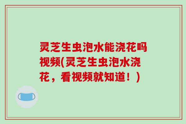 灵芝生虫泡水能浇花吗视频(灵芝生虫泡水浇花，看视频就知道！)
