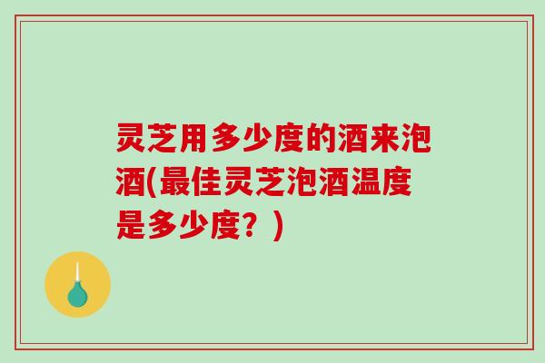 灵芝用多少度的酒来泡酒(佳灵芝泡酒温度是多少度?) 灵芝用多少度的酒来泡酒(佳灵芝泡酒温度是多少度?)