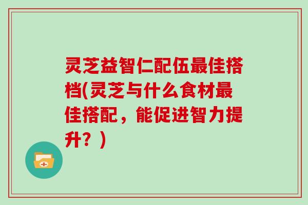 灵芝益智仁配伍佳搭档(灵芝与什么食材佳搭配,能促进智力提升?) 灵芝益智仁配伍佳搭档(灵芝与什么食材佳搭配,能促进智力提升?)