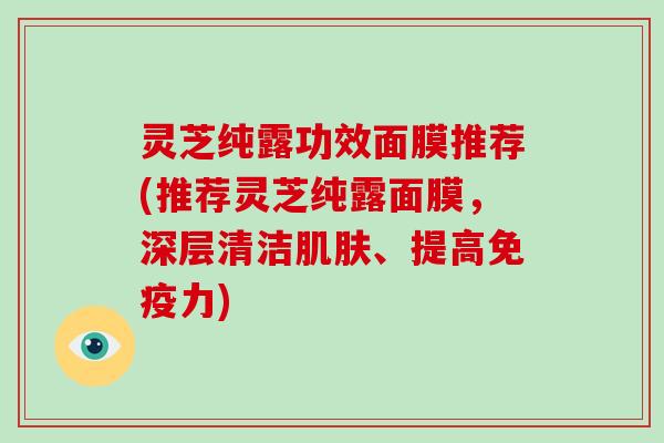 灵芝纯露功效面膜推荐(推荐灵芝纯露面膜,深层清洁、提高免疫力) 灵芝纯露功效面膜推荐(推荐灵芝纯露面膜,深层清洁、提高免疫力)