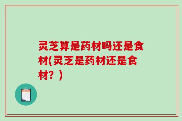 灵芝算是药材吗还是食材(灵芝是药材还是食材?) 灵芝算是药材吗还是食材(灵芝是药材还是食材?)