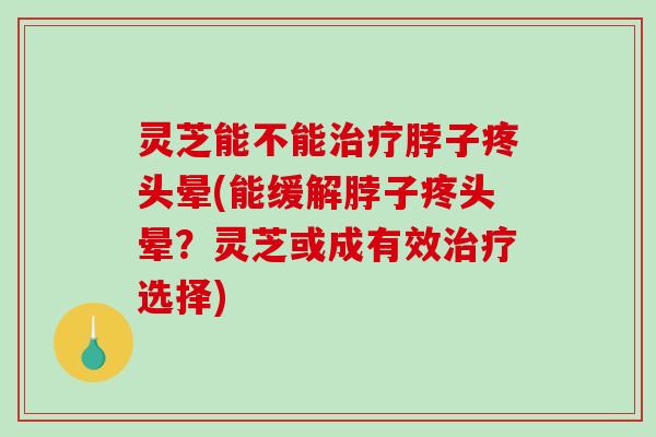 灵芝能不能脖子疼头晕(能缓解脖子疼头晕?灵芝或成有效选择) 灵芝能不能脖子疼头晕(能缓解脖子疼头晕?灵芝或成有效选择)