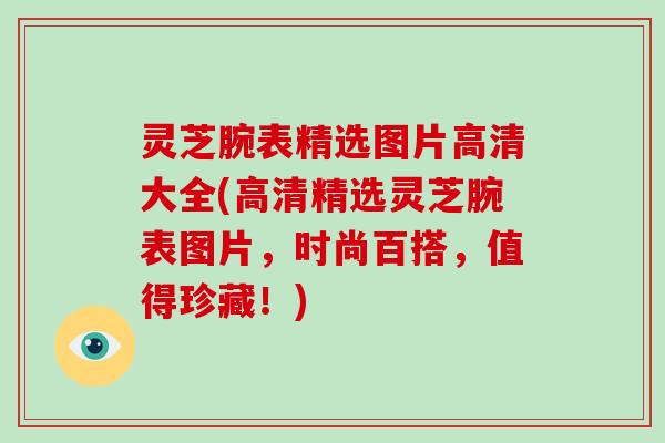 灵芝腕表精选图片高清大全(高清精选灵芝腕表图片，时尚百搭，值得珍藏！)