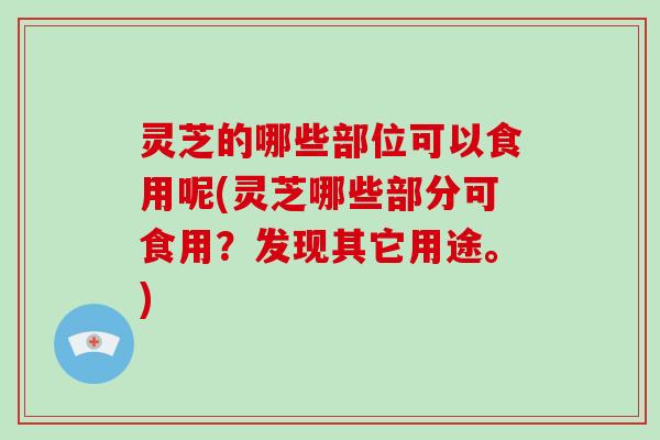 灵芝的哪些部位可以食用呢(灵芝哪些部分可食用?发现其它用途。) 灵芝的哪些部位可以食用呢(灵芝哪些部分可食用?发现其它用途。)