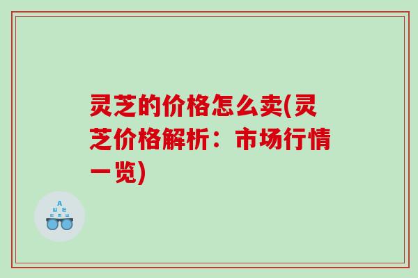 灵芝的价格怎么卖(灵芝价格解析:市场行情一览) 灵芝的价格怎么卖(灵芝价格解析:市场行情一览)