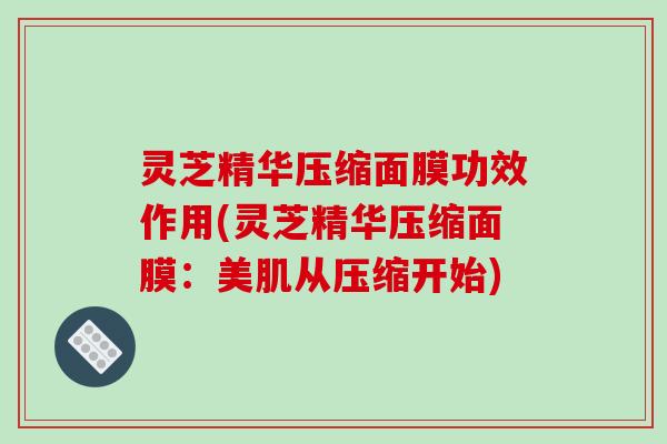 灵芝精华压缩面膜功效作用(灵芝精华压缩面膜:美肌从压缩开始) 灵芝精华压缩面膜功效作用(灵芝精华压缩面膜:美肌从压缩开始)