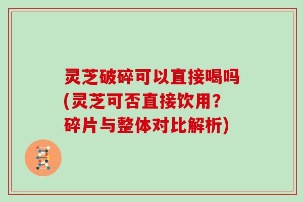 灵芝破碎可以直接喝吗(灵芝可否直接饮用？碎片与整体对比解析)