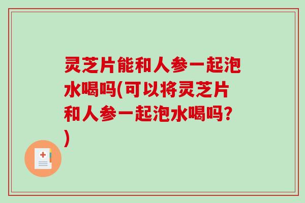 灵芝片能和人参一起泡水喝吗(可以将灵芝片和人参一起泡水喝吗?) 灵芝片能和人参一起泡水喝吗(可以将灵芝片和人参一起泡水喝吗?)