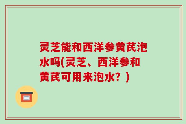 灵芝能和西洋参黄芪泡水吗(灵芝、西洋参和黄芪可用来泡水？)
