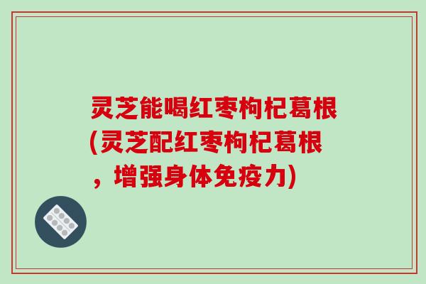 灵芝能喝红枣枸杞葛根(灵芝配红枣枸杞葛根,增强身体免疫力) 灵芝能喝红枣枸杞葛根(灵芝配红枣枸杞葛根,增强身体免疫力)