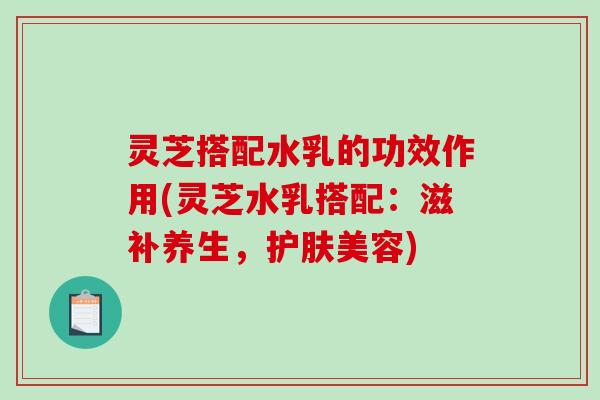 灵芝搭配水乳的功效作用(灵芝水乳搭配：滋补养生，护肤美容)