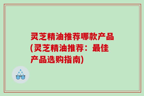 灵芝精油推荐哪款产品(灵芝精油推荐：最佳产品选购指南)