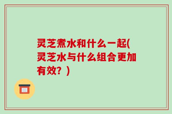 灵芝煮水和什么一起(灵芝水与什么组合更加有效?) 灵芝煮水和什么一起(灵芝水与什么组合更加有效?)