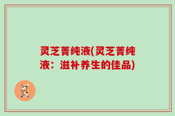 灵芝菁纯液(灵芝菁纯液：滋补养生的佳品)