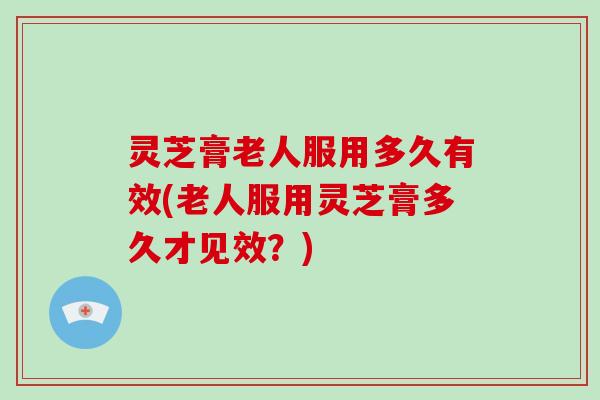 灵芝膏老人服用多久有效(老人服用灵芝膏多久才见效?) 灵芝膏老人服用多久有效(老人服用灵芝膏多久才见效?)