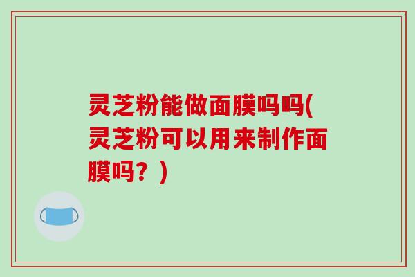 灵芝粉能做面膜吗吗(灵芝粉可以用来制作面膜吗？)