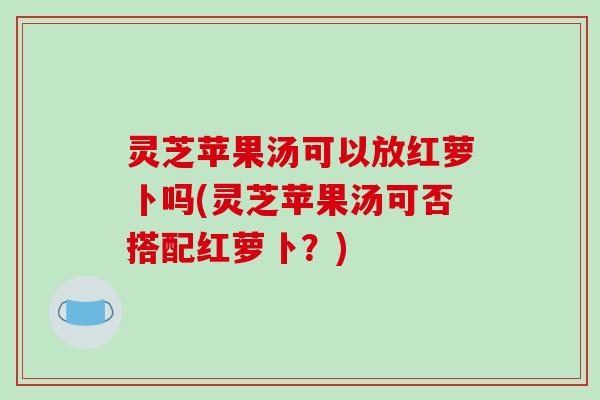 灵芝苹果汤可以放红萝卜吗(灵芝苹果汤可否搭配红萝卜?) 灵芝苹果汤可以放红萝卜吗(灵芝苹果汤可否搭配红萝卜?)