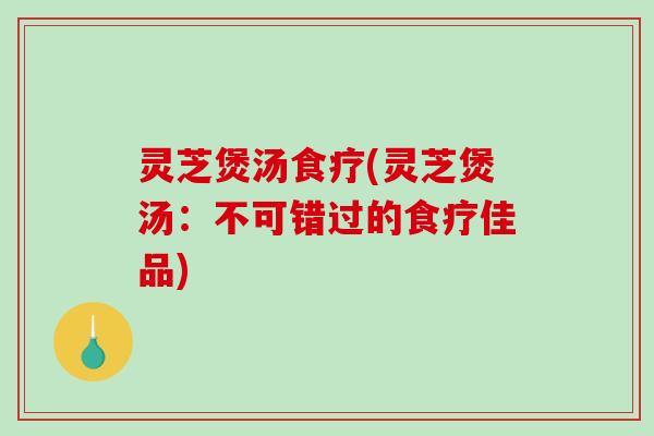 灵芝煲汤食疗(灵芝煲汤：不可错过的食疗佳品)