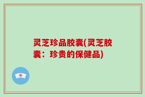 灵芝珍品胶囊(灵芝胶囊:珍贵的保健品) 灵芝珍品胶囊(灵芝胶囊:珍贵的保健品)