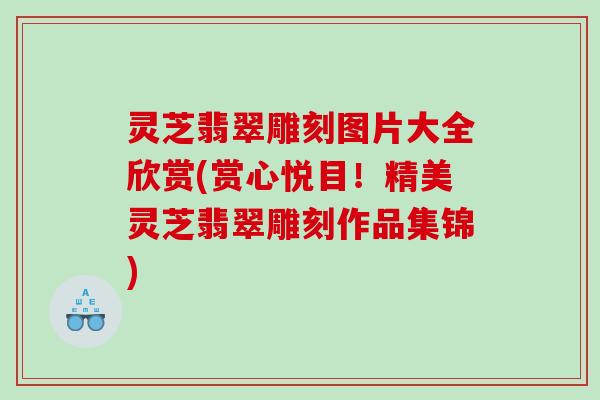 灵芝翡翠雕刻图片大全欣赏(赏心悦目！精美灵芝翡翠雕刻作品集锦)
