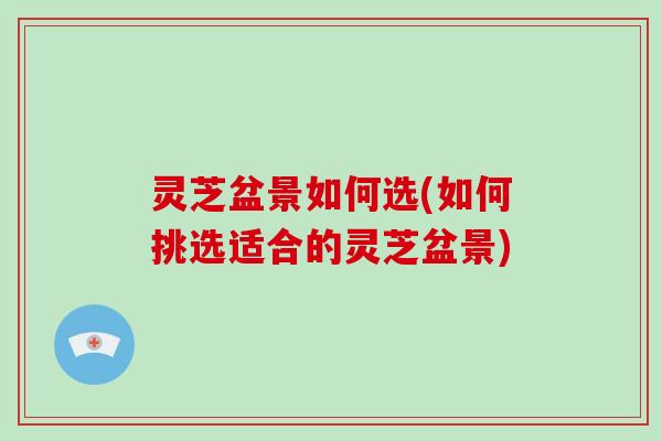 灵芝盆景如何选(如何挑选适合的灵芝盆景)