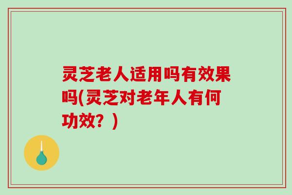 灵芝老人适用吗有效果吗(灵芝对老年人有何功效?) 灵芝老人适用吗有效果吗(灵芝对老年人有何功效?)