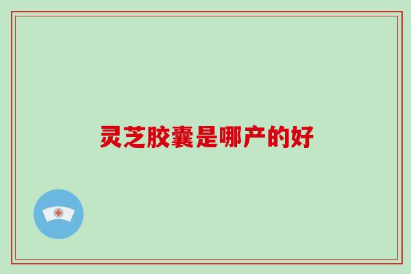 灵芝胶囊是哪产的好