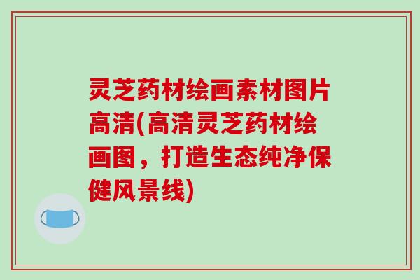 灵芝药材绘画素材图片高清(高清灵芝药材绘画图，打造生态纯净保健风景线)