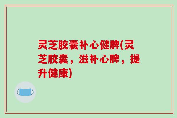 灵芝胶囊补心健脾(灵芝胶囊，滋补心脾，提升健康)