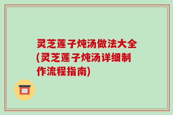 灵芝莲子炖汤做法大全(灵芝莲子炖汤详细制作流程指南)