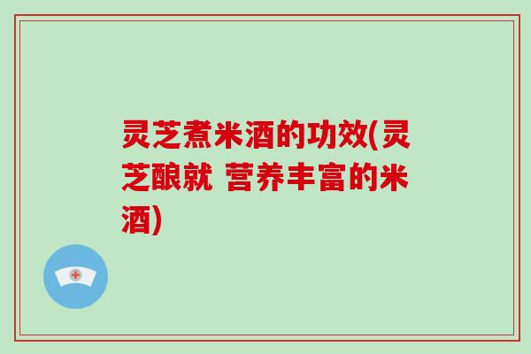 灵芝煮米酒的功效(灵芝酿就 营养丰富的米酒) 灵芝煮米酒的功效(灵芝酿就 营养丰富的米酒)