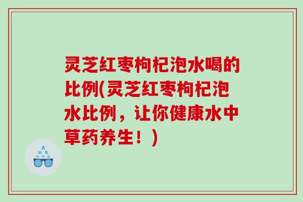灵芝红枣枸杞泡水喝的比例(灵芝红枣枸杞泡水比例,让你健康水中草药养生!) 灵芝红枣枸杞泡水喝的比例(灵芝红枣枸杞泡水比例,让你健康水中草药养生!)