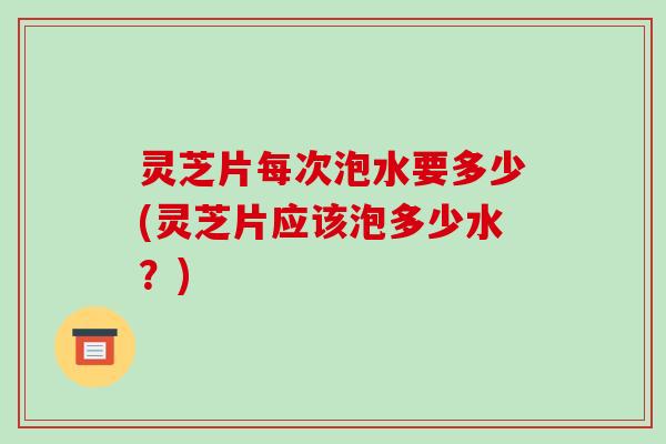 灵芝片每次泡水要多少(灵芝片应该泡多少水?) 灵芝片每次泡水要多少(灵芝片应该泡多少水?)