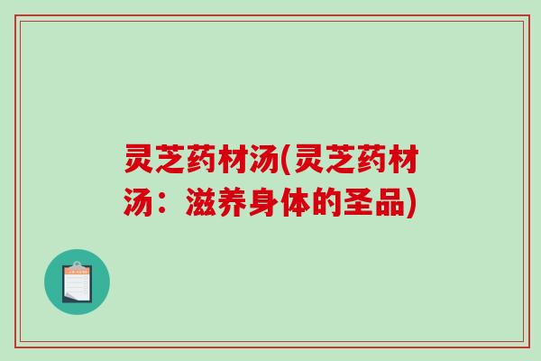 灵芝药材汤(灵芝药材汤:滋养身体的圣品) 灵芝药材汤(灵芝药材汤:滋养身体的圣品)