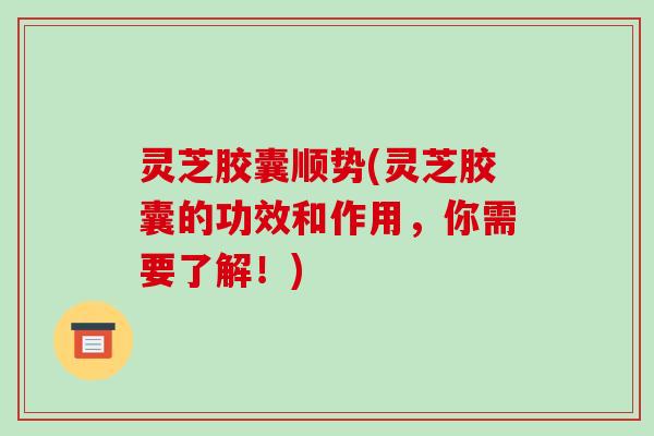 灵芝胶囊顺势(灵芝胶囊的功效和作用，你需要了解！)