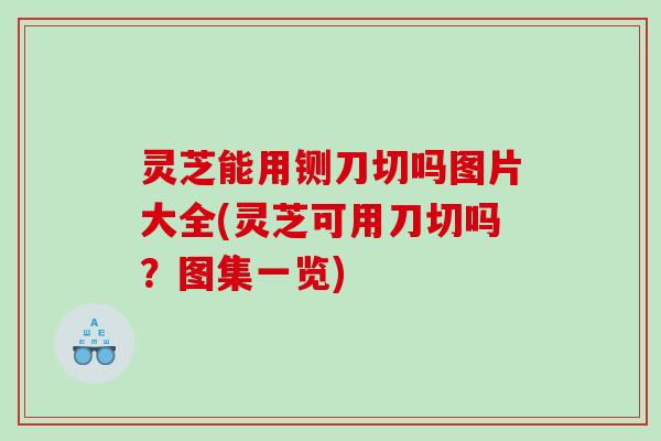 灵芝能用铡刀切吗图片大全(灵芝可用刀切吗？图集一览)