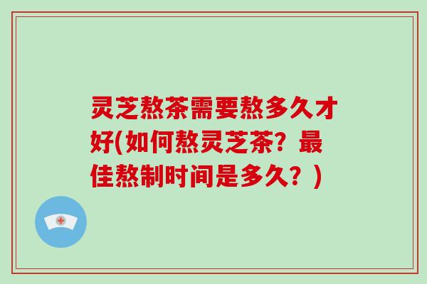 灵芝熬茶需要熬多久才好(如何熬灵芝茶?佳熬制时间是多久?) 灵芝熬茶需要熬多久才好(如何熬灵芝茶?佳熬制时间是多久?)