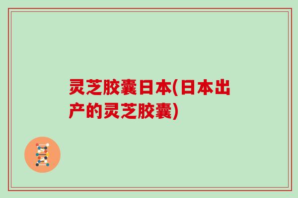 灵芝胶囊日本(日本出产的灵芝胶囊) 灵芝胶囊日本(日本出产的灵芝胶囊)